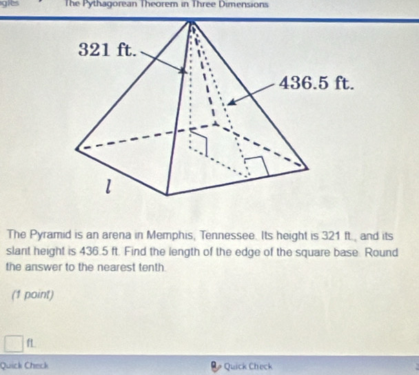 glts The Pythagorean Theorem in Three Dimensions 
The Pyramid is an arena in Memphis, Tennessee. Its height is 321 ft., and its 
slant height is 436.5 ft. Find the length of the edge of the square base. Round 
the answer to the nearest tenth. 
(1 point) 
□ f 
Quick Check Quick Check