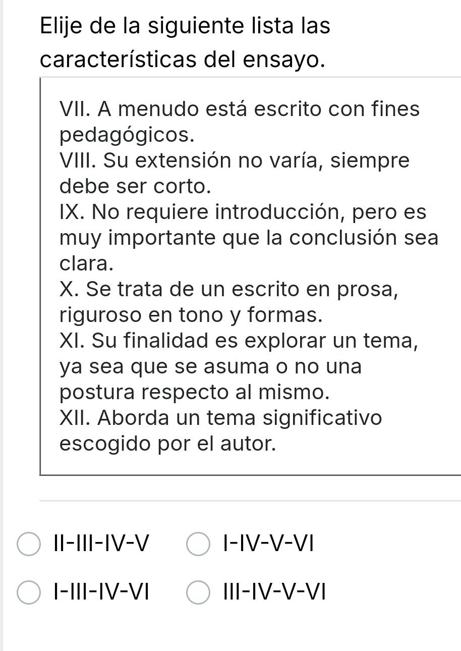 Elije de la siguiente lista las
características del ensayo.
VII. A menudo está escrito con fines
pedagógicos.
VIII. Su extensión no varía, siempre
debe ser corto.
IX. No requiere introducción, pero es
muy importante que la conclusión sea
clara.
X. Se trata de un escrito en prosa,
riguroso en tono y formas.
XI. Su finalidad es explorar un tema,
ya sea que se asuma o no una
postura respecto al mismo.
XII. Aborda un tema significativo
escogido por el autor.
II-III-IV-V I-IV-V-VI
I-III-IV-VI III-IV-V-VI