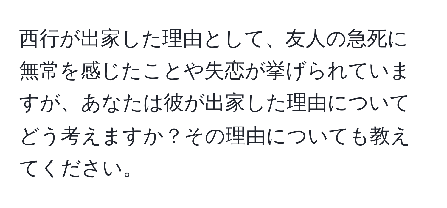 西行が出家した理由として、友人の急死に無常を感じたことや失恋が挙げられていますが、あなたは彼が出家した理由についてどう考えますか？その理由についても教えてください。