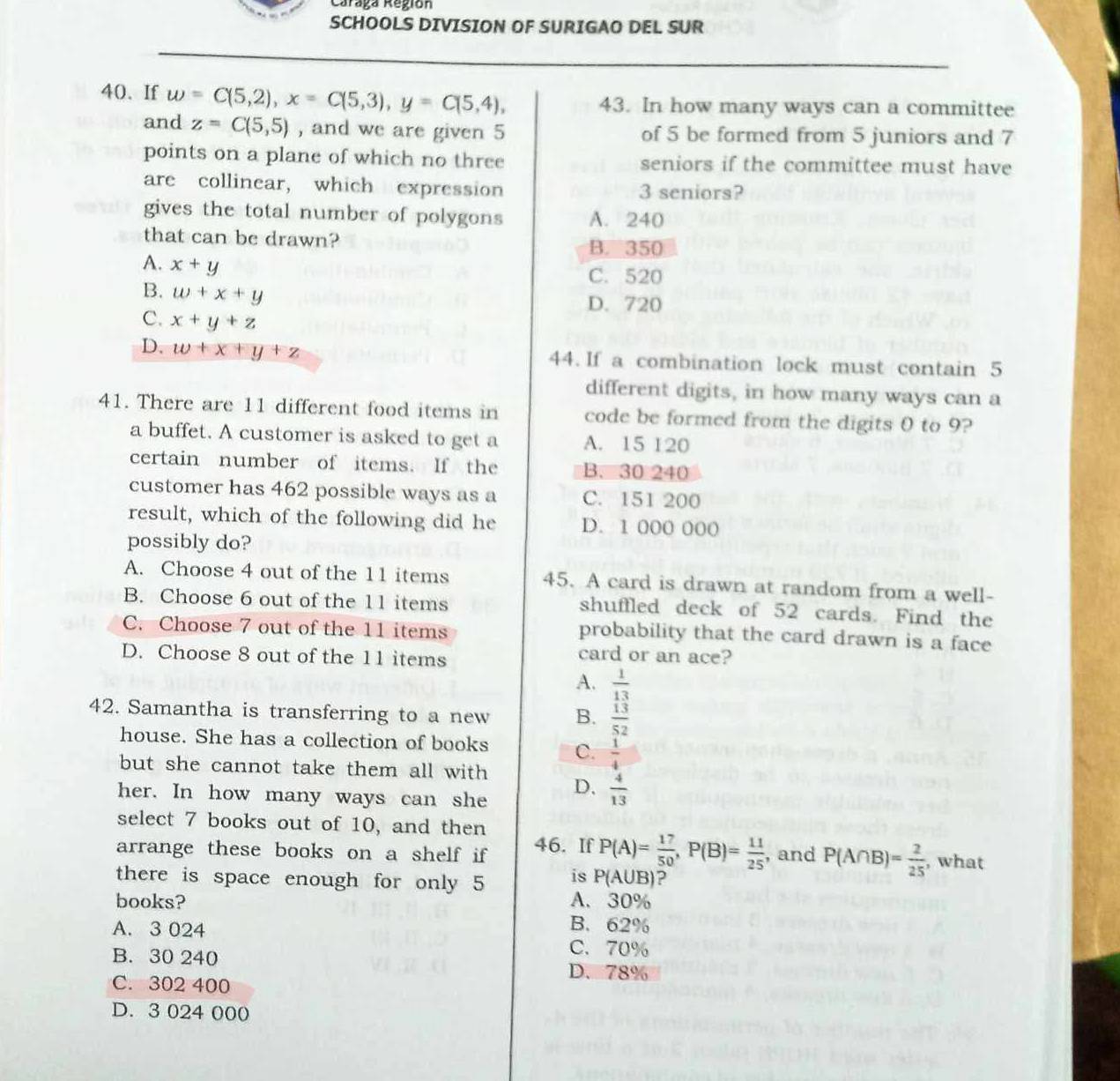 Caraga Región
SCHOOLS DIVISION OF SURIGAO DEL SUR
40、 If w=C(5,2),x=C(5,3),y=C(5,4), 43. In how many ways can a committee
and z=C(5,5) , and we are given 5 of 5 be formed from 5 juniors and 7
points on a plane of which no three seniors if the committee must have
are collinear, which expression 3 seniors?
gives the total number of polygons A. 240
that can be drawn? B. 350
A. x+y
C. 520
B. w+x+y
D. 720
C. x+y+z
D. w+x+y+z 44. If a combination lock must contain 5
different digits, in how many ways can a
41. There are 11 different food items in code be formed from the digits 0 to 9?
a buffet. A customer is asked to get a A. 15 120
certain number of items. If the B. 30 240
customer has 462 possible ways as a C. 151 200
result, which of the following did he D. 1 000 000
possibly do?
A. Choose 4 out of the 11 items 45. A card is drawn at random from a well-
B. Choose 6 out of the 11 items shuffled deck of 52 cards. Find the
C. Choose 7 out of the 11 items probability that the card drawn is a face
D. Choose 8 out of the 11 items
card or an ace?
A.  1/13 
42. Samantha is transferring to a new B.  13/52 
house. She has a collection of books C.  1/4 
but she cannot take them all with D.  4/13 
her. In how many ways can she
select 7 books out of 10, and then
arrange these books on a shelf if 46. If P(A)= 17/50 ,P(B)= 11/25  , and P(A∩ B)= 2/25  , what
there is space enough for only 5 is P(A∪ B) ?
books? A. 30%
B. 62%
A. 3 024 C.70%
B. 30 240 D、 78%
C. 302 400
D. 3 024 000