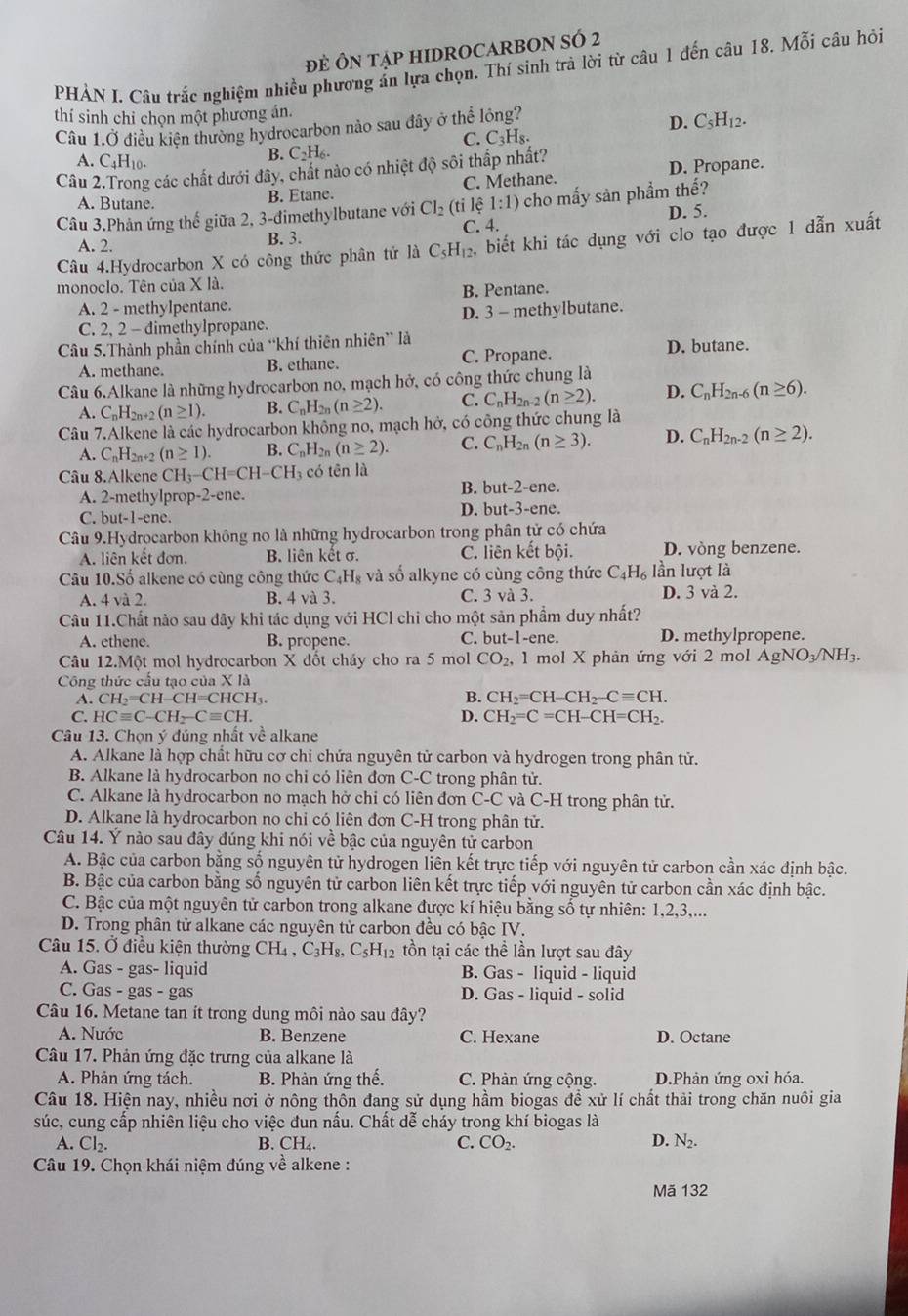 ĐE ÔN TậP HIDROCARBON SÓ 2
PHẢN I. Câu trắc nghiệm nhiều phương ấn lựa chọn. Thí sinh trà lời từ câu 1 đến câu 18. Mỗi câu hỏi
thí sinh chỉ chọn một phương án.
Câu 1.Ở điều kiện thường hydrocarbon nào sau đây ở thể lỏng?
D. C_5H_12.
C. C_3H_8.
A. C_4H_10.
B. C_2H_6.
Câu 2.Trong các chất dưới đây, chất nào có nhiệt độ sôi thấp nhất? D. Propane.
A. Butane. B. Etane. C. Methane.
Câu 3.Phản ứng thế giữa 2, 3-đimethylbutane với Cl_2(ti lệ 1:1) cho mấy sản phẩm thế?
C. 4. D. 5.
A. 2. B. 3.
Câu 4.Hydrocarbon X có công thức phân tử là C_5H_12 , biết khi tác dụng với clo tạo được 1 dẫn xuất
monoclo. Tên của X là.
B. Pentane.
A. 2 - methylpentane.
C. 2, 2 - dimethylpropane. D. 3 - methylbutane.
Câu 5.Thành phần chính của “khí thiên nhiên” là D. butane.
A. methane. B. ethane. C. Propane.
Câu 6.Alkane là những hyđrocarbon no, mạch hở, có công thức chung là
A. C_nH_2n+2 (n≥ 1). B. C_nH_2n(n≥ 2). C. C_nH_2n (n≥ 2). D. C_nH_2n-6(n≥ 6).
Câu 7.Alkene là các hydrocarbon không no, mạch hở, có công thức chung là
A. C_nH_2n+2 (n≥ 1). B. C_nH_2n(n≥ 2). C. C_nH_2n(n≥ 3). D. C_nH_2n-2(n≥ 2).
Câu 8.Alkene CH_3-CH=CH-CH_3 có tēn là
B. but-2-en
A. 2-methylprop-2-ene.
C. but-1-ene. D. bu t-3-en C.
Câu 9.Hydrocarbon không no là những hydrocarbon trong phân tử có chứa
A. liên kết đơn. B. liên khat etsigma . C. liên kết bội. D. vòng benzene.
Câu 10.Số alkene có cùng công thức C_4H_8 và số alkyne có cùng công thức C_4H_6 lần lượt là
A. 4 và 2. B. 4 và 3. C. 3 và 3. D. 3 và 2.
Câu 11.Chất nào sau dây khi tác dụng với HCl chi cho một sản phẩm duy nhất?
A. ethene. B. propene. C. b at-1-ene. D. methylpropene.
Câu 12.Một mol hydrocarbon X đốt cháy cho ra 5 mol CO_2, 1 mol X phản ứng với 2 mol AgNO_3/NH_3.
Công thức cấu tạo cư a* 1a
A. CH_2=CH-CH=CHCH_3. B. CH_2=CH-CH_2-Cequiv CH.
C. HCequiv C-CH_2-Cequiv CH. D. CH_2=C=CH-CH=CH_2.
Câu 13. Chọn ý đúng nhất về alkane
A. Alkane là hợp chất hữu cơ chi chứa nguyên tử carbon và hydrogen trong phân tử.
B. Alkane là hydrocarbon no chi có liên đơn C-C trong phân tử.
C. Alkane là hydrocarbon no mạch hở chi có liên đơn C-C và C-H trong phân tử.
D. Alkane là hydrocarbon no chi có liên đơn C-H trong phân tử.
Câu 14. Ý nào sau đây đúng khi nói về bậc của nguyên tử carbon
A. Bậc của carbon bằng số nguyên tử hydrogen liên kết trực tiếp với nguyên tử carbon cần xác định bậc.
B. Bậc của carbon bằng số nguyên tử carbon liên kết trực tiếp với nguyên tử carbon cần xác định bậc.
C. Bậc của một nguyên tử carbon trong alkane được kí hiệu bằng số tự nhiên: 1,2,3,...
D. Trong phân tử alkane các nguyên tử carbon đều có bậc IV.
Câu 15. Ở điều kiện thường CH_4,C_3H_8,C_5H_12 tồn tại các thể lần lượt sau đây
A. Gas - gas- liquid B. Gas - liquid - liquid
C. Gas - gas - gas D. Gas - liquid - solid
Câu 16. Metane tan ít trong dung môi nào sau đây?
A. Nước B. Benzene C. Hexane D. Octane
Câu 17. Phản ứng đặc trưng của alkane là
A. Phản ứng tách. B. Phản ứng thế.  C. Phản ứng cộng. D.Phản ứng oxi hóa.
Câu 18. Hiện nay, nhiều nơi ở nông thôn đang sử dụng hầm biogas đề xử lí chất thải trong chăn nuôi gia
súc, cung cấp nhiên liệu cho việc đun nấu. Chất dễ cháy trong khí biogas là
A. Cl_2. B. CH_4. C. CO_2.
D. N_2.
Câu 19. Chọn khái niệm đúng về alkene :
Mã 132