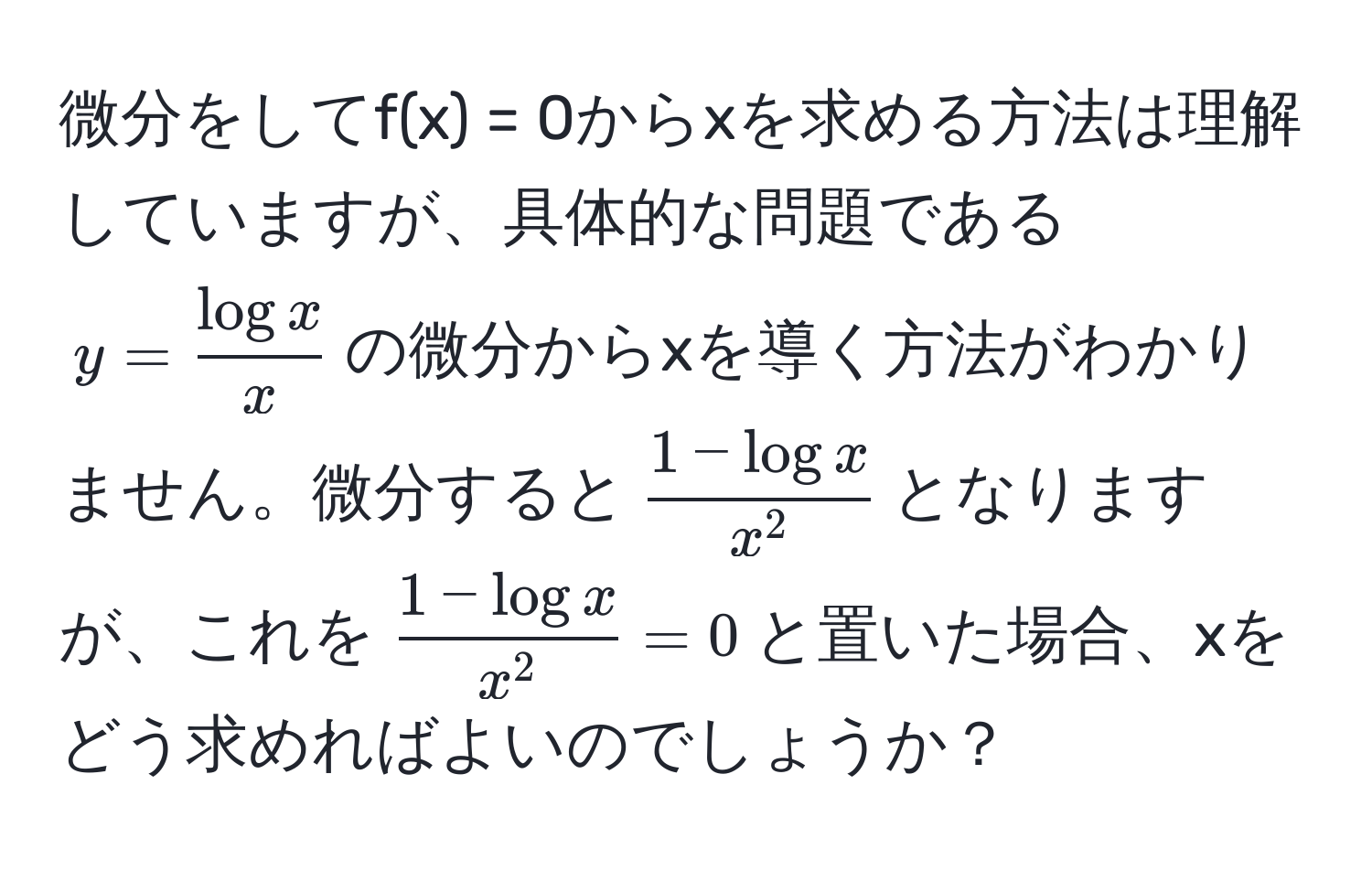 微分をしてf(x) = 0からxを求める方法は理解していますが、具体的な問題である$y =  log x/x $の微分からxを導く方法がわかりません。微分すると$frac1 - log xx^2$となりますが、これを$frac1 - log xx^2 = 0$と置いた場合、xをどう求めればよいのでしょうか？