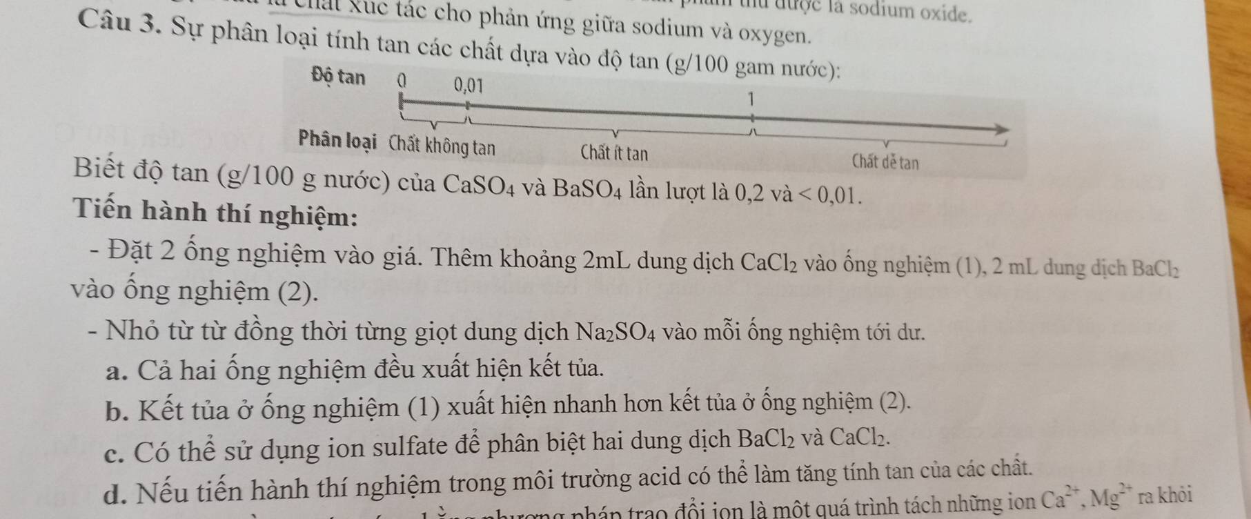 uu được la sodium oxide.
Chải Xúc tác cho phản ứng giữa sodium và oxygen.
Câu 3. Sự phân loại tính tan các chất dựa vào độ tan (g/100 gam nước):
Độ tan 0 0,01
1
Phân loại Chất không tan Chất ít tan Chất dẻ tan
Biết độ tan (g/100 g nước) của CaSO_4 và BaSO_4 lần lượt là 0,2vdot a<0,01. 
Tiến hành thí nghiệm:
- Đặt 2 ống nghiệm vào giá. Thêm khoảng 2mL dung dịch CaCl_2 vào ống nghiệm (1), 2 mL dung dịch BaCl_2
vào ống nghiệm (2).
- Nhỏ từ từ đồng thời từng giọt dung dịch Na_2SO_4 vào mỗi ống nghiệm tới dư.
a. Cả hai ống nghiệm đều xuất hiện kết tủa.
b. Kết tủa ở ống nghiệm (1) xuất hiện nhanh hơn kết tủa ở ống nghiệm (2).
c. Có thể sử dụng ion sulfate để phân biệt hai dung dịch BaCl_2 và CaCl_2.
d. Nếu tiến hành thí nghiệm trong môi trường acid có thể làm tăng tính tan của các chất.
1 nhán trao đổi jon là một quá trình tách những ion Ca^(2+), Mg^(2+) ra khỏi