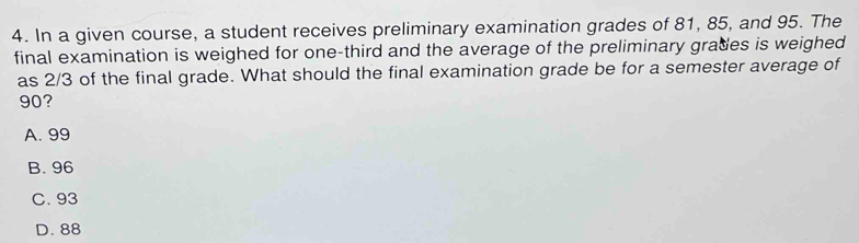 In a given course, a student receives preliminary examination grades of 81, 85, and 95. The
final examination is weighed for one-third and the average of the preliminary grades is weighed
as 2/3 of the final grade. What should the final examination grade be for a semester average of
90?
A. 99
B. 96
C. 93
D. 88