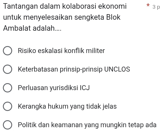 Tantangan dalam kolaborasi ekonomi * 3 p
untuk menyelesaikan sengketa Blok
Ambalat adalah....
Risiko eskalasi konflik militer
Keterbatasan prinsip-prinsip UNCLOS
Perluasan yurisdiksi ICJ
Kerangka hukum yang tidak jelas
Politik dan keamanan yang mungkin tetap ada