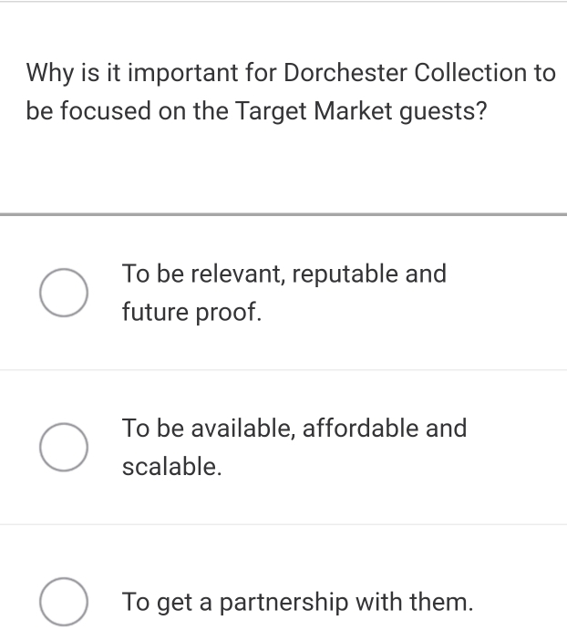 Why is it important for Dorchester Collection to
be focused on the Target Market guests?
To be relevant, reputable and
future proof.
To be available, affordable and
scalable.
To get a partnership with them.