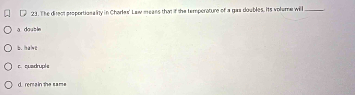 The direct proportionality in Charles' Law means that if the temperature of a gas doubles, its volume will_
a. double
b. halve
c. quadruple
d. remain the same