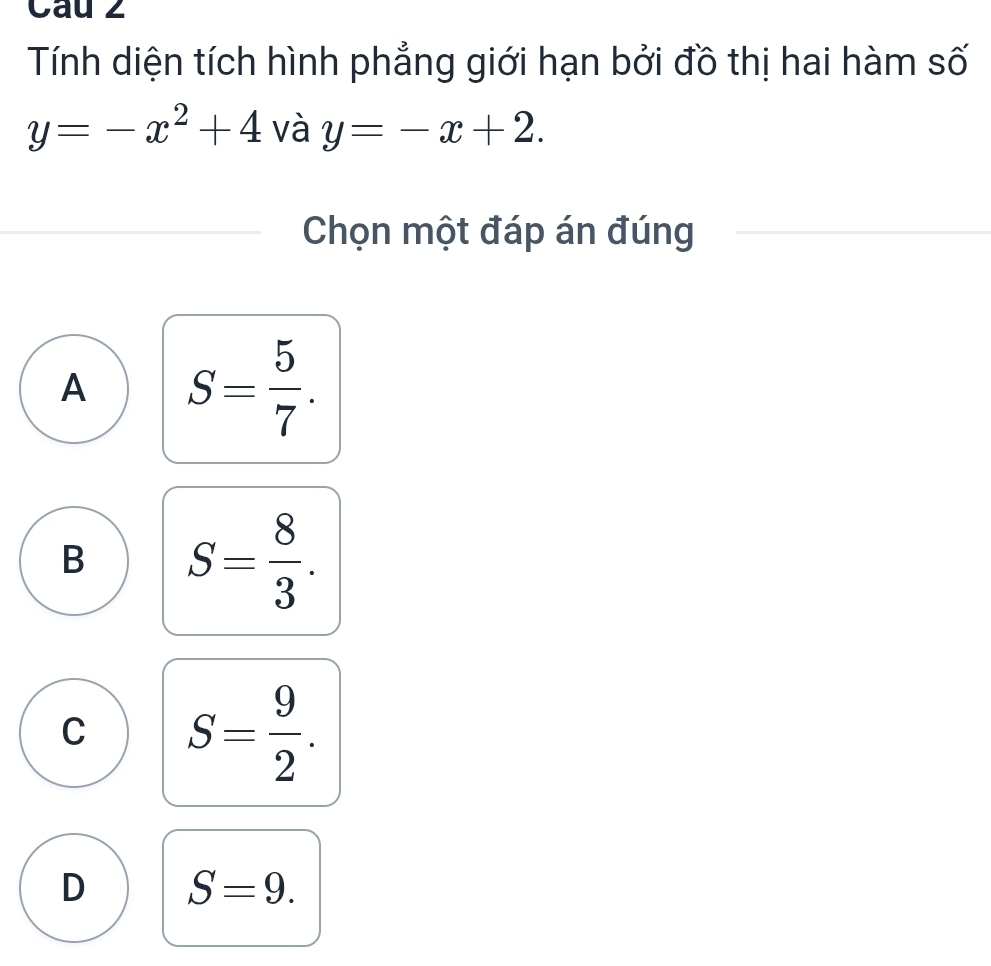 Cau 2
Tính diện tích hình phẳng giới hạn bởi đồ thị hai hàm số
y=-x^2+4 và y=-x+2. 
Chọn một đáp án đúng
A S= 5/7 .
B S= 8/3 .
C S= 9/2 .
D S=9.