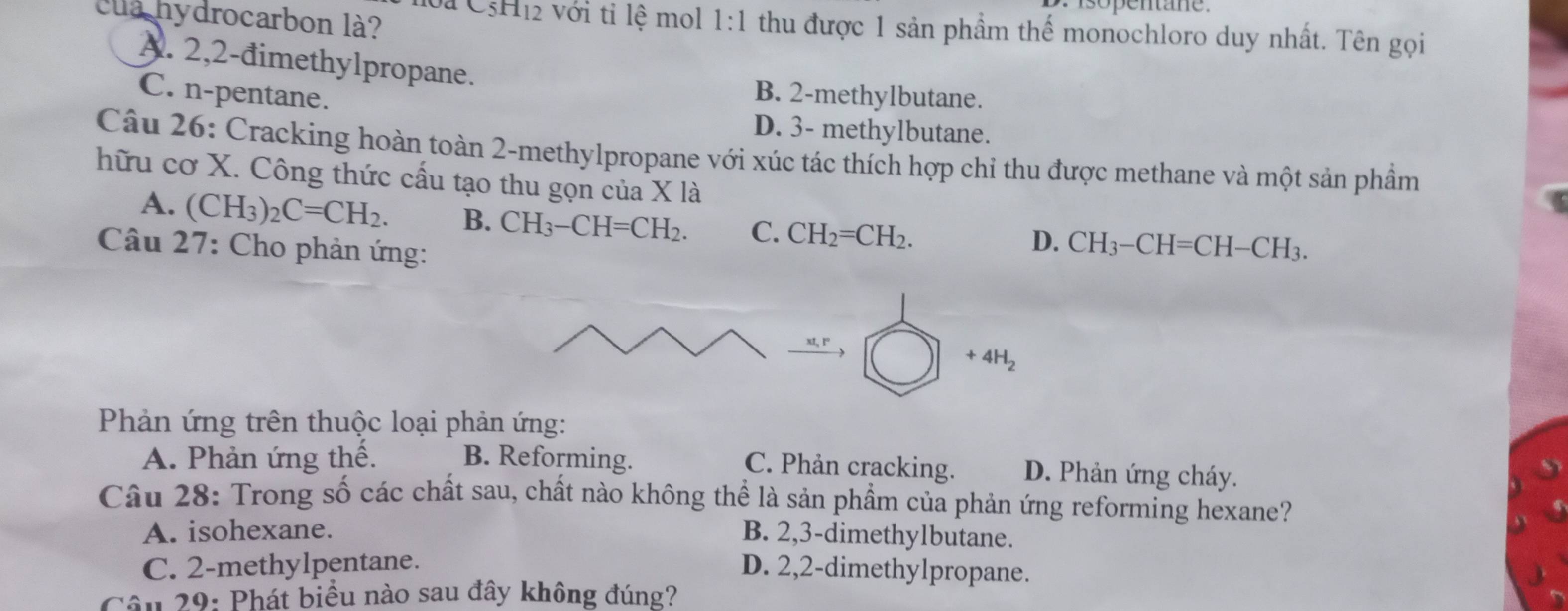 C_5H_12 với tỉ lệ mol
cua hydrocarbon là? 1:1 thu được 1 sản phầm thế monochloro duy nhất. Tên gọi
A. 2,2 -đimethylpropane.
C. n-pentane.
B. 2 -methylbutane.
D. 3 - methylbutane.
Câu 26: Cracking hoàn toàn 2 -methylpropane với xúc tác thích hợp chỉ thu được methane và một sản phẩm
hữu cơ X. Công thức cấu tạo thu gọn của X là
A. (CH_3)_2C=CH_2. B. CH_3-CH=CH_2. C. CH_2=CH_2.
D.
Câu 27: Cho phản ứng: CH_3-CH=CH-CH_3.
+4H_2
Phản ứng trên thuộc loại phản ứng:
A. Phản ứng thế. B. Reforming.
C. Phản cracking. D. Phản ứng cháy.
Câu 28: Trong số các chất sau, chất nào không thể là sản phẩm của phản ứng reforming hexane?
A. isohexane. B. 2, 3 -dimethylbutane.
C. 2 -methylpentane. D. 2, 2 -dimethylpropane.
Câu 29: Phát biểu nào sau đây không đúng?