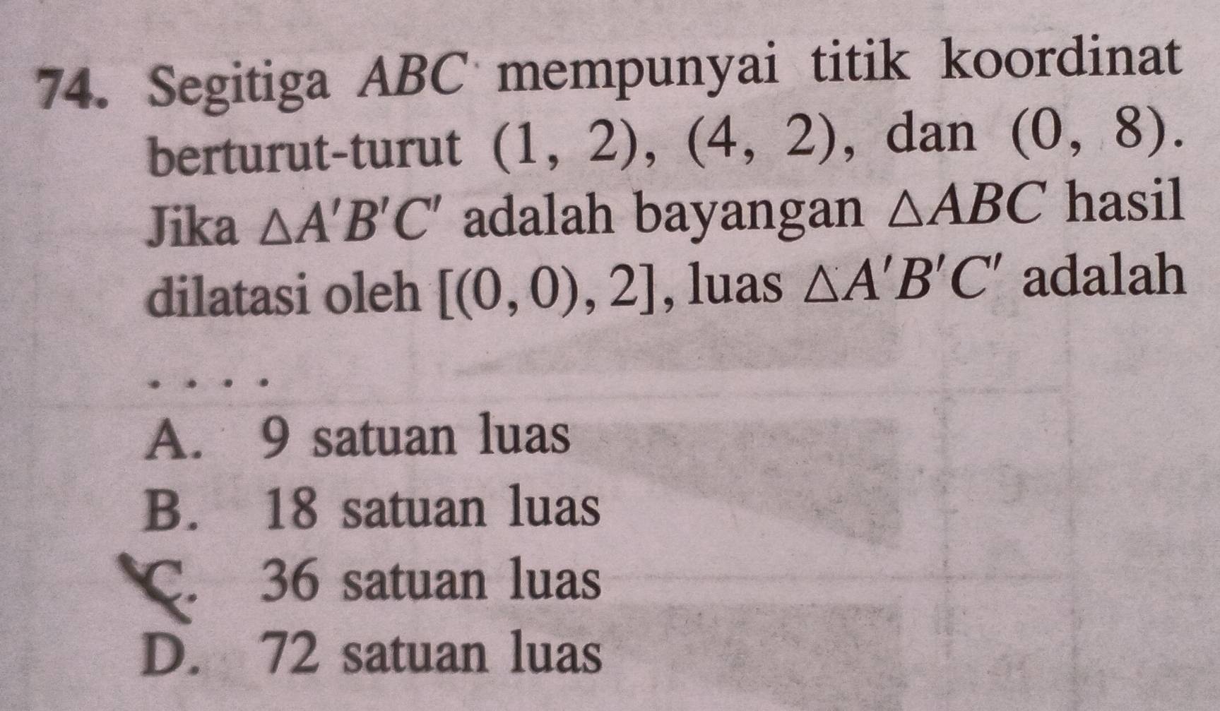 Segitiga ABC mempunyai titik koordinat
berturut-turut (1,2), (4,2) , dan (0,8). 
Jika △ A'B'C' adalah bayangan △ ABC hasil
dilatasi oleh [(0,0),2] , luas △ A'B'C' adalah
A. 9 satuan luas
B. 18 satuan luas
C. 36 satuan luas
D. 72 satuan luas