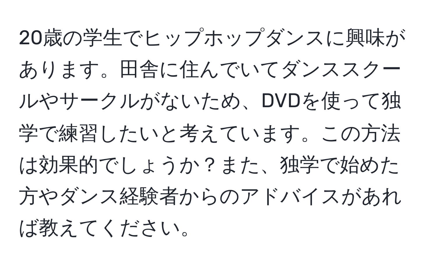 20歳の学生でヒップホップダンスに興味があります。田舎に住んでいてダンススクールやサークルがないため、DVDを使って独学で練習したいと考えています。この方法は効果的でしょうか？また、独学で始めた方やダンス経験者からのアドバイスがあれば教えてください。