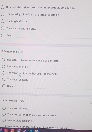 How melodic, rhythmic and harmonic sounds are constructed.
The sound quality of an instrument or ensemble
The length of notes
The chords heard in music.
_
_
Other:
_
_
7 Tempo refers to:
The pattern of notes and if they are long or short.
The speed of music.
The sound quality of an instrument of ensemble.
The length of nates.
_
Other:
_
_
B Structure refers to:
1
The speed of music.
The sound quality of an instrument or ensemble.
How music is structured.
How melodic, rhythmic and harmonic sounds are constructed.