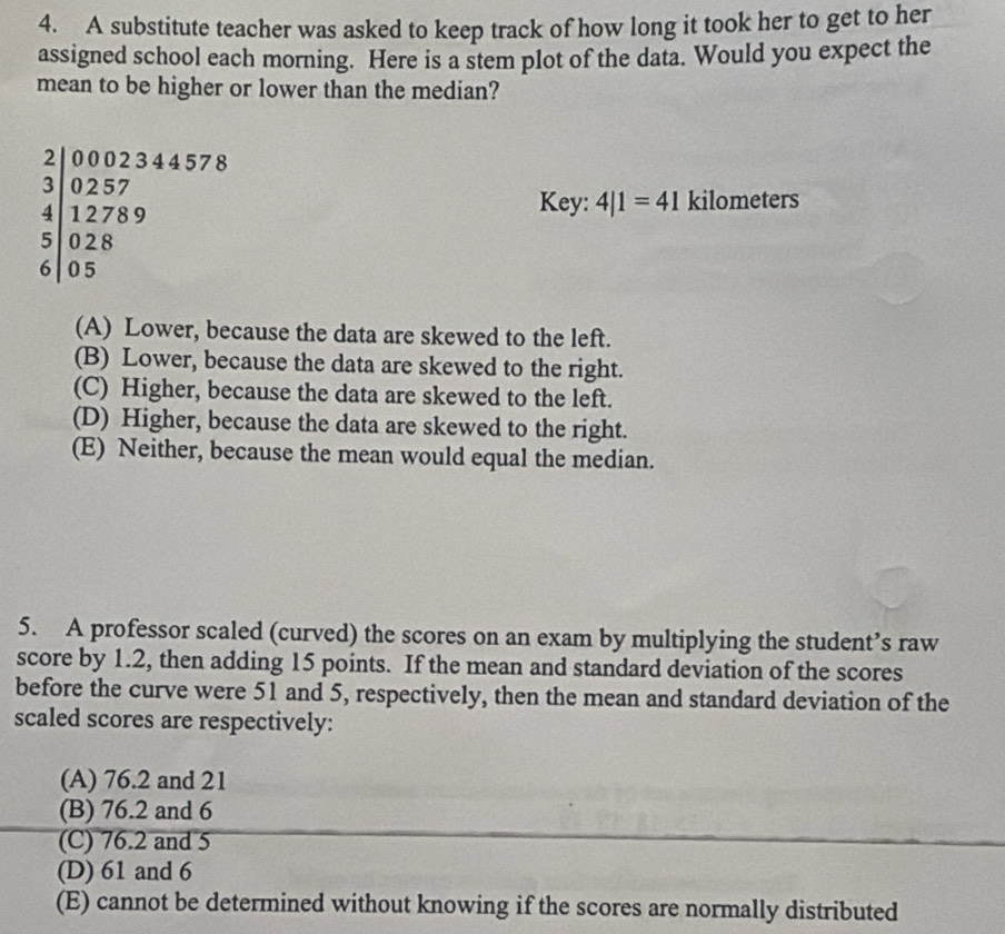 A substitute teacher was asked to keep track of how long it took her to get to her
assigned school each morning. Here is a stem plot of the data. Would you expect the
mean to be higher or lower than the median?
frac beginarrayr 2 3endarray beginarrayr 0002344578 4257 12789 028 05endarray 
Key: 4|1=41 kilometers
(A) Lower, because the data are skewed to the left.
(B) Lower, because the data are skewed to the right.
(C) Higher, because the data are skewed to the left.
(D) Higher, because the data are skewed to the right.
(E) Neither, because the mean would equal the median.
5. A professor scaled (curved) the scores on an exam by multiplying the student’s raw
score by 1.2, then adding 15 points. If the mean and standard deviation of the scores
before the curve were 51 and 5, respectively, then the mean and standard deviation of the
scaled scores are respectively:
(A) 76.2 and 21
(B) 76.2 and 6
(C) 76.2 and 5
(D) 61 and 6
(E) cannot be determined without knowing if the scores are normally distributed