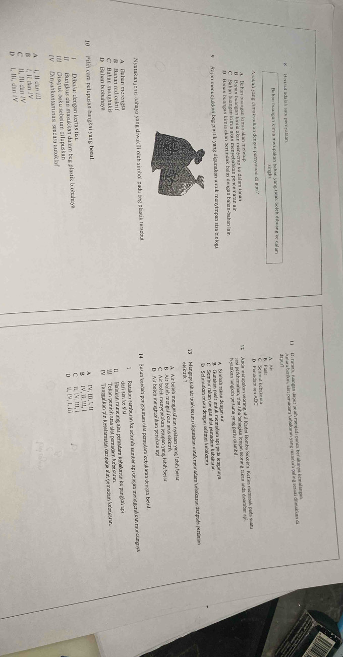 Di rumah, ruangan dapur boleh menjadi punca berlakunya kemalangan
dapur? Antara berikut, alat pemadam kebakaran yang manakah paling sesuai diletakkan di
8 Berikut adalalı satu peryataan.
Bahan buangan kimia merupakan bahan yang tidak boleh dibuang ke dalam
A Ais
Apakah yang dimaksudkan dengan pernyataan di atas? B Pasit C Selimut kebakaran
A Bahan buangan kimia akan meletup D Pemadam api ABC
12 Anda merupakan seorang ahli Kadet Bomba Sekolah. Ketika memasak pada suatu
sesi perkhemahan, tiba-tiba bahagian lengan seorang rakan anda disambar api
B Bahan buangan kimia akan menyerap ke dalam tanah
Nyatakan langkah pertama yang perlu diambil
C Bahan buangan kimia akan menyebabkan pencemaran air
D Bahan buangan kimia akan bertindak balas dengan bahan-bahan lain
B Gunakan pasir untuk memadam api pada lengannya
9 Rajah menunjukkan beg plastik yang digunakan untuk menyimpan sisa biologi. A Simbah rakan dengan air
C Sembur rakan dengan alat pemadam kebakaran
D Selimutkan rakan dengan selimut kebakaran
13 Mengapakah air tidak sesuai digunakan untuk memadam kebakaran daripada peralatan
elektrik ?
A Air boleh menghasilkan nyalaan yang lebih besan
B Air boleh mengalirkan arus elektrik
C Air boleh menyebabkan letupan yang lebih besan
D Air boleh menghasilkan percikan ap
Nyatakan jenis bahaya yang diwakili oleh simbol pada beg plastik tersebut
14 Susun kaedah penggunaan alat pemadam kebakaran dengan betul.
1 Ratakan semburan ke seluruh sumber api dengan menggerakkan muncungnya
A Bahan merengsa
dari šɨsɨ ke sɨsi.
B Bahan radioaktif
11 Halakan muncung alat pemadam kebakaran ke pangkal api.
C Bahan menghakis
III Tekan pemicit atas alat pemadam kebakaran
D Bahan biobahaya
10 Pilih cara pelupusan bangkai yang betul. IV Tanggalkan pin keselamatan daripada alat pemadam kebakaran.
I Dibalut dengan kertas tisu A IV, IIl, I, lI
II Bungkus dan masukkan dalam beg plastik biobahaya B IV, 1I, III, I
III Disejuk beku sebelum dilupuskan C II, IV. III 1
IV Dinyahkontaminasi seacara autoklaf D I1, Ιν, 1. III
A l, II dan III
B I, II dan IV
C II, III dan IV
D I, III, dan IV