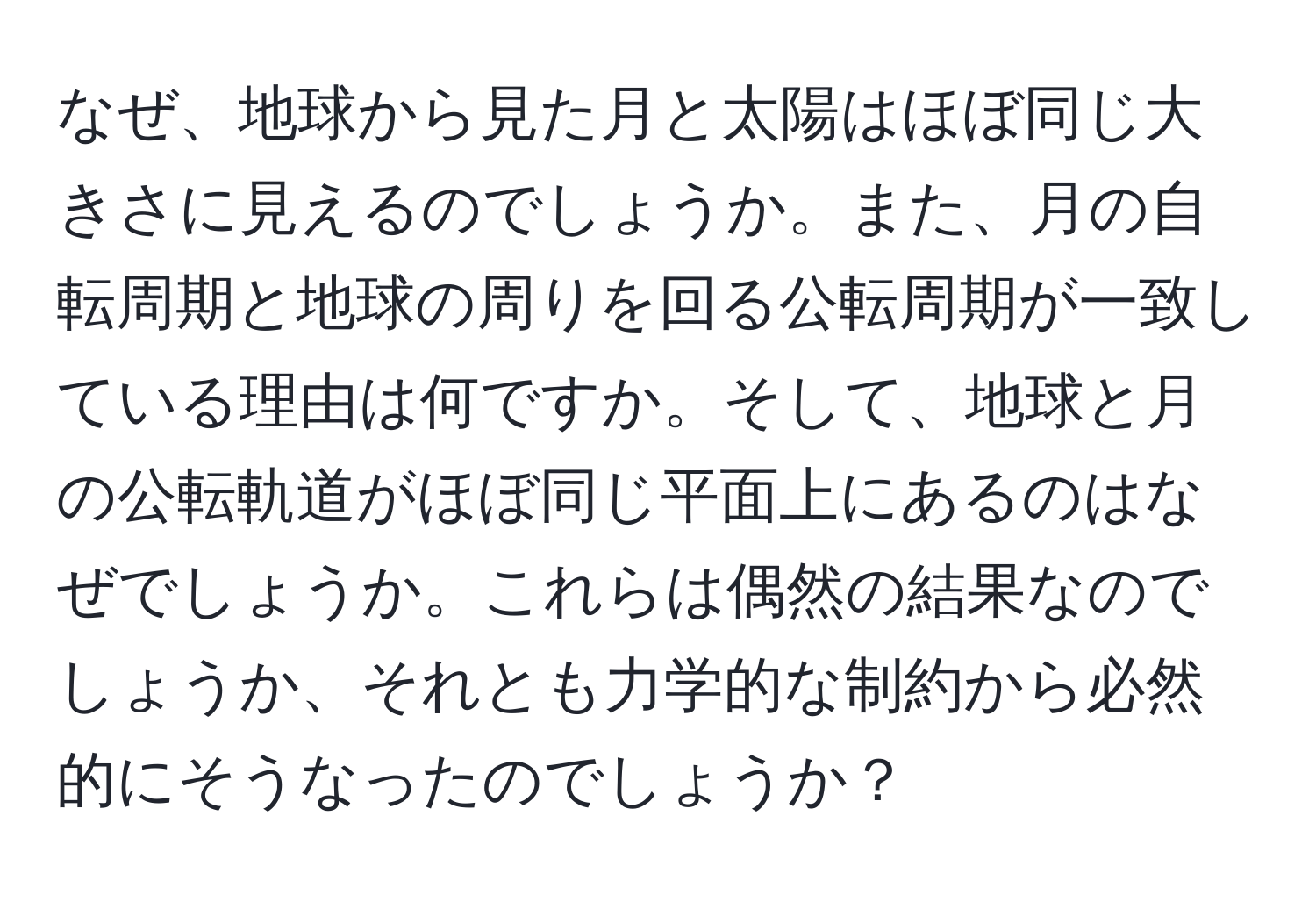 なぜ、地球から見た月と太陽はほぼ同じ大きさに見えるのでしょうか。また、月の自転周期と地球の周りを回る公転周期が一致している理由は何ですか。そして、地球と月の公転軌道がほぼ同じ平面上にあるのはなぜでしょうか。これらは偶然の結果なのでしょうか、それとも力学的な制約から必然的にそうなったのでしょうか？