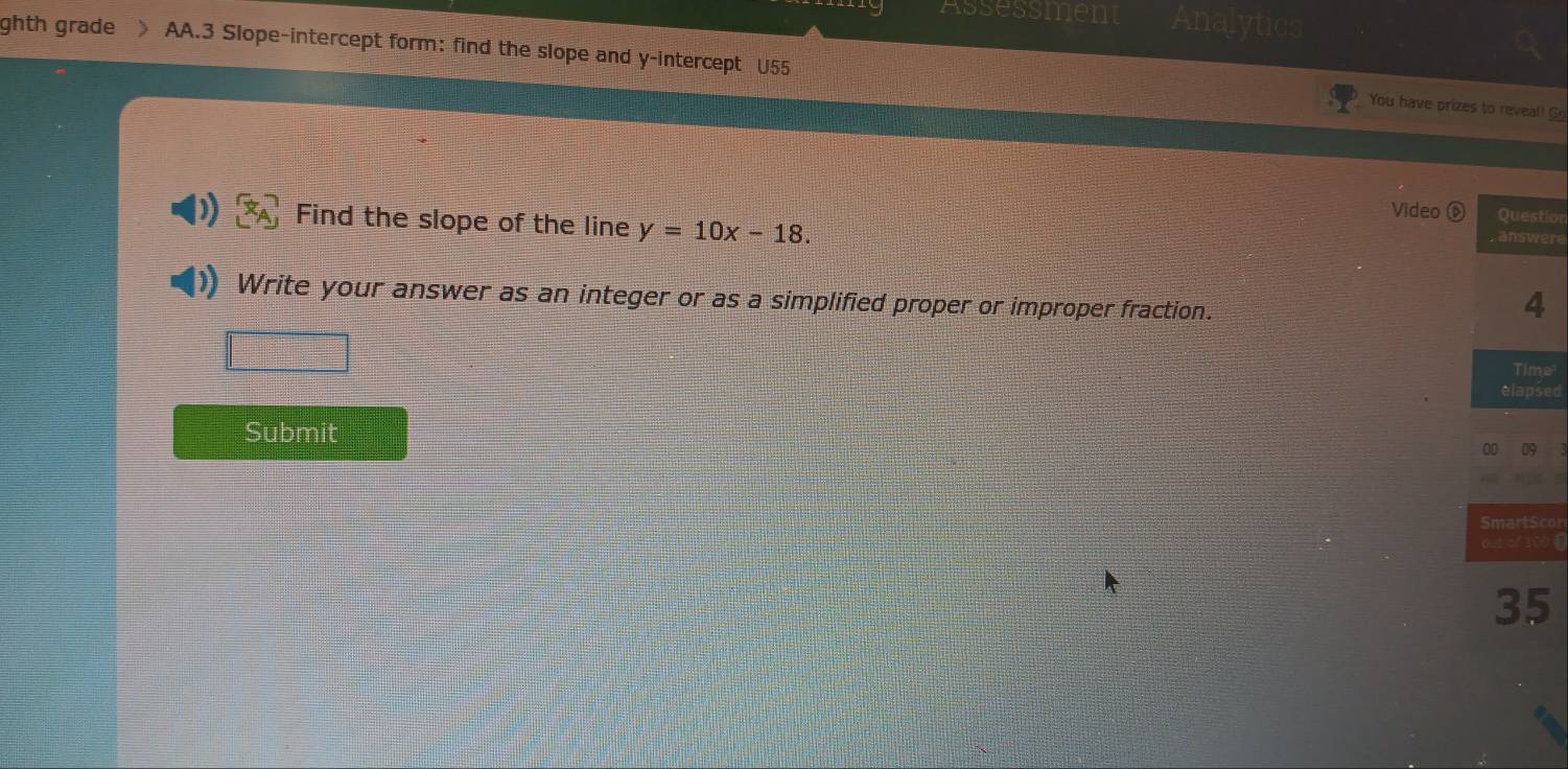 assessmen 
ghth grade 》 AA.3 Slope-intercept form: find the slope and y-intercept U55 
You have prizes to reveal! Go 
Video tion 
Find the slope of the line y=10x-18. 
ere 
Write your answer as an integer or as a simplified proper or improper fraction. 
e 
sed 
Submit 
con 
00 《 
5