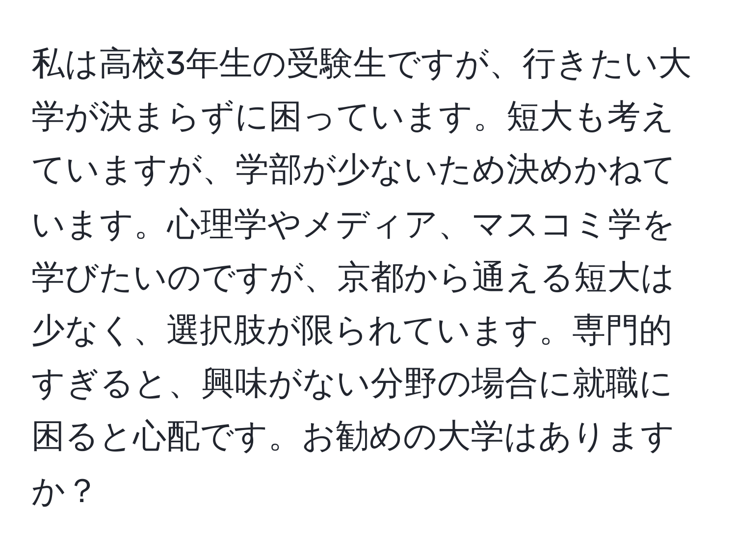 私は高校3年生の受験生ですが、行きたい大学が決まらずに困っています。短大も考えていますが、学部が少ないため決めかねています。心理学やメディア、マスコミ学を学びたいのですが、京都から通える短大は少なく、選択肢が限られています。専門的すぎると、興味がない分野の場合に就職に困ると心配です。お勧めの大学はありますか？