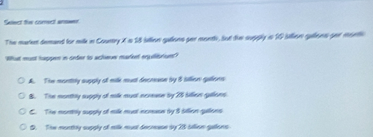 Saiect the corsct anmwet
The mudet demand for millk in Country t i 18 itlon gullees gor montl, sut the supply i 10 billen qleen pe metl
Wha must happer in order to achieve marent eqquilistions"
A. The montitly supply of milk must decmase by 3 tillion gallons
2. The monthly supply of milk must acreue by 28 billen galons
C. The monily supply of milk must acrme by 8 billion gallons
D. The montily supply of milk must decmese by 28 tillon guilons .