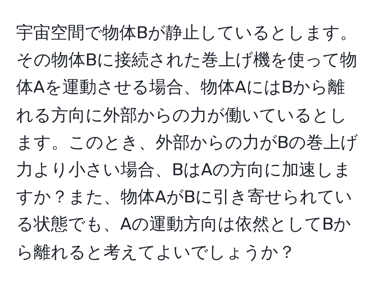 宇宙空間で物体Bが静止しているとします。その物体Bに接続された巻上げ機を使って物体Aを運動させる場合、物体AにはBから離れる方向に外部からの力が働いているとします。このとき、外部からの力がBの巻上げ力より小さい場合、BはAの方向に加速しますか？また、物体AがBに引き寄せられている状態でも、Aの運動方向は依然としてBから離れると考えてよいでしょうか？