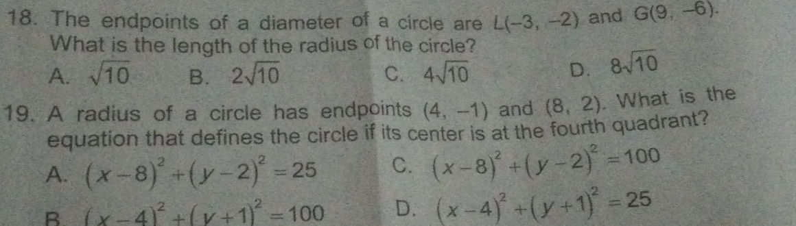 The endpoints of a diameter of a circle are L(-3,-2) and G(9,-6). 
What is the length of the radius of the circle?
A. sqrt(10) B. 2sqrt(10) C. 4sqrt(10) D. 8sqrt(10)
19. A radius of a circle has endpoints (4,-1) and (8,2). What is the
equation that defines the circle if its center is at the fourth quadrant?
A. (x-8)^2+(y-2)^2=25 C. (x-8)^2+(y-2)^2=100
B (x-4)^2+(y+1)^2=100 D. (x-4)^2+(y+1)^2=25