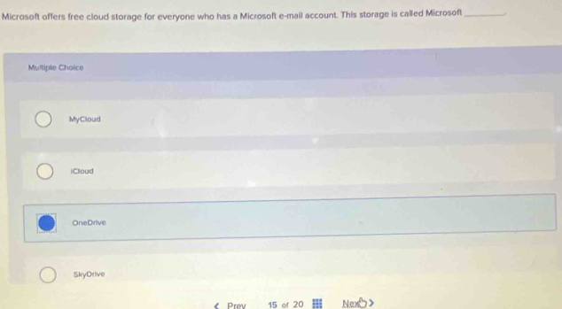 Microsoft offers free cloud storage for everyone who has a Microsoft e-mail account. This storage is called Microsoft_
Multiple Choice
MyCloud
iCloud
OneDrive
SkyDrive
Prev 15 of 20 N