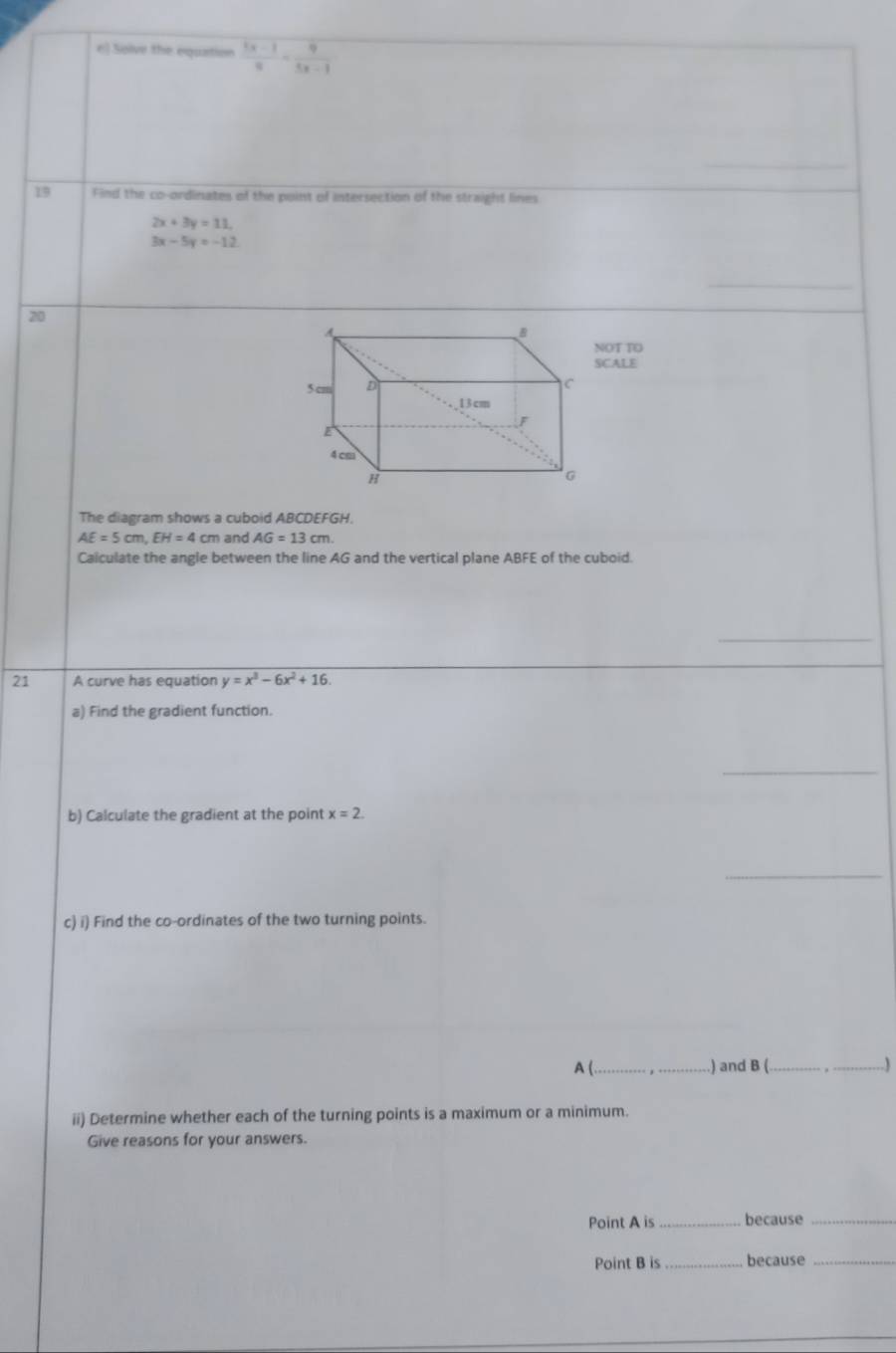 Solve the equation  (3x-1)/9 - 9/5x-1 
19 Find the co-ordinates of the point of intersection of the straight lines
2x+3y=11.
3x-5y=-12
20 
OT TO 
SCALE 
The diagram shows a cuboid ABCDEFGH.
AE=5cm, EH=4cm and AG=13cm
Calculate the angle between the line AG and the vertical plane ABFE of the cuboid. 
_ 
21 A curve has equation y=x^3-6x^2+16. 
a) Find the gradient function. 
_ 
b) Calculate the gradient at the point x=2. 
_ 
c) i) Find the co-ordinates of the two turning points. 
A ( _) and B ( _.) 
ii) Determine whether each of the turning points is a maximum or a minimum. 
Give reasons for your answers. 
Point A is _because_ 
Point B is _because_