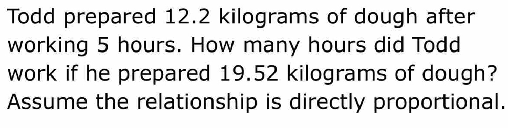 Todd prepared 12.2 kilograms of dough after 
working 5 hours. How many hours did Todd 
work if he prepared 19.52 kilograms of dough? 
Assume the relationship is directly proportional.