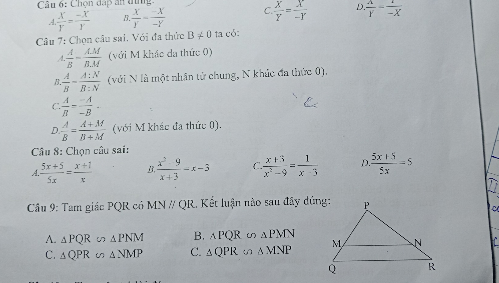 Chọn đấp an dùng.
A.. X/Y = (-X)/Y  B.  X/Y = (-X)/-Y 
C  X/Y = X/-Y 
D.  A/Y = 1/-X 
Câu 7: Chọn câu sai. Với đa thức B!= 0 ta có:
A  A/B = (A.M)/B.M  (với M khác đa thức 0)
B. A/B = A:N/B:N  (với N là một nhân tử chung, N khác đa thức 0).
C.  A/B = (-A)/-B ·
D  A/B = (A+M)/B+M  (với M khác đa thức 0).
Câu 8: Chọn câu sai:
A.  (5x+5)/5x = (x+1)/x 
B. (x^2-9)/x+3 =x-3
C. (x+3)/x^2-9 = 1/x-3 
D.  (5x+5)/5x =5
Câu 9: Tam giác PQR có MN//QR. Kết luận nào sau đây đúng:
C
A. △ PQR u △ PNM B. △ PQR∽ △ PMN
C.
C. △ QPR △ NMP △ QPR∽ △ MNP