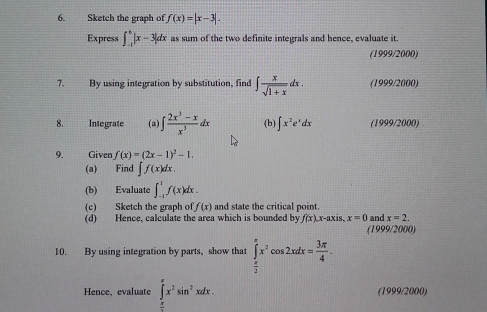 Sketch the graph of f(x)=|x-3|. 
Express ∈t _(-1)^6|x-3|dx as sum of the two definite integrals and hence, evaluate it. 
(1999/2000) 
7. By using integration by substitution, find ∈t  x/sqrt(1+x) dx. (1999/2000) 
8. Integrate (a) ∈t  (2x^3-x)/x^3 dx (b) ∈t x^2e^xdx (1999/2000) 
9. Given f(x)=(2x-1)^2-1. 
(a) Find ∈t f(x)dx. 
(b) Evaluate ∈t _(-1)^1f(x)dx. 
(c) Sketch the graph of f(x) and state the critical point. and x=2, 
(d) Hence, calculate the area which is bounded by f(x). x-axis, x=0 (1999/2000) 
10. By using integration by parts, show that ∈tlimits _ π /2 ^π x^2cos 2xdx= 3π /4 . 
Hence, evaluate ∈t _0^((π)x^2)sin^2xdx. (1999/2000) 
=