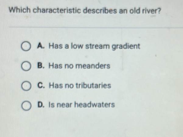 Which characteristic describes an old river?
A. Has a low stream gradient
B. Has no meanders
C. Has no tributaries
D. Is near headwaters