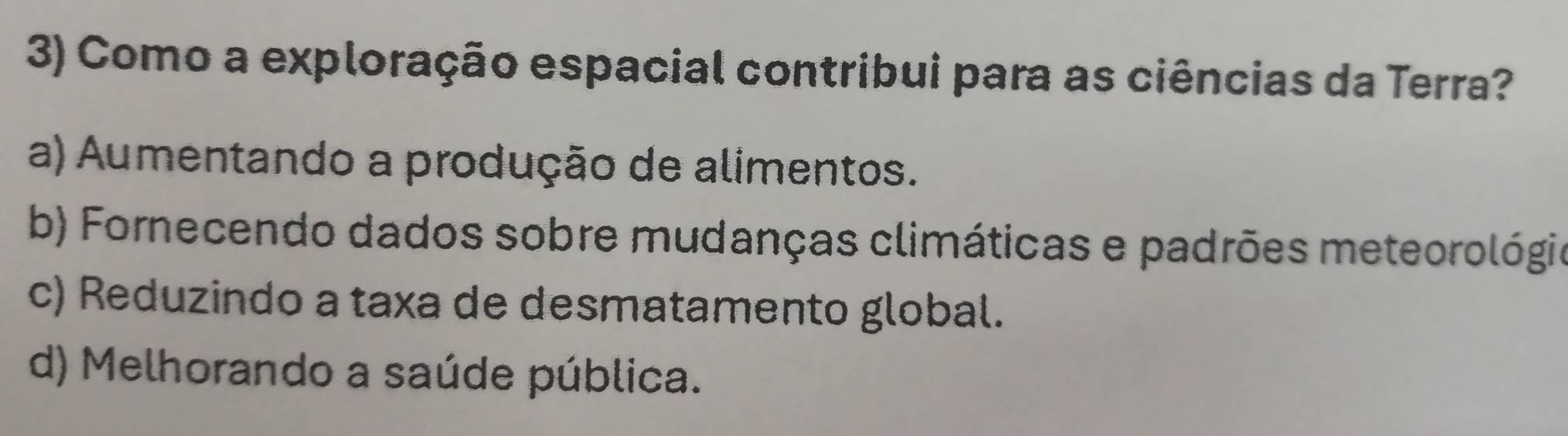 Como a exploração espacial contribui para as ciências da Terra?
a) Aumentando a produção de alimentos.
b) Fornecendo dados sobre mudanças climáticas e padrões meteorológio
c) Reduzindo a taxa de desmatamento global.
d) Melhorando a saúde pública.