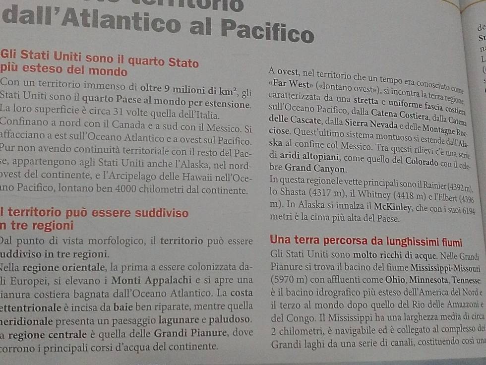 ntóro
dall'Atlantico al Pacifico
de
S
n
Gli Stati Uniti sono il quarto Stato
più esteso del mondo
A ovest, nel territorio che un tempo era conosciuto com
«Far West» («lontano ovest»), si incontra la terza regione
Con un territorio immenso di oltre 9 milioni di km^2 , gli caratterizzata da una stretta e uniforme fascia costien
Stati Uniti sono il quarto Paese al mondo per estensione. sull’Oceano Pacifico, dalla Catena Costiera, dalla Catena
La loro superficie è circa 31 volte quella dell'Italia.
delle Cascate, dalla Sierra Nevada e delle Montagne Roc
Confinano a nord con il Canada e a sud con il Messico. Si ciose. Quest’ultimo sistema montuoso si estende dall’Ala
affacciano a est sull’Oceano Atlantico e a ovest sul Pacifico. ska al confine col Messico. Tra questi rilievi c’è una sene
Pur non avendo continuità territoriale con il resto del Pae- di aridi altopiani, come quello del Colorado con il cele-
se, appartengono agli Stati Uniti anche l’Alaska, nel nord- bre Grand Canyon.
ovest del continente, e l'Arcipelago delle Hawaii nell'Oce- In questa regione le vette principali sono il Rainier (4392 m).
ano Pacifico, lontano ben 4000 chilometri dal continente. lo Shasta (4317 m), il Whitney (4418 m) e l'Elbert (43%
m). In Alaska si innalza il McKinley, che con i suoi 6194
l territorio può essere suddiviso metri è la cima più alta del Paese.
n tre regioni
Dal punto di vista morfologico, il territorio può essere Una terra percorsa da lunghissimi fiumi
uddiviso in tre regioni. Gli Stati Uniti sono molto ricchi di acque. Nelle Grandi
Nella regione orientale, la prima a essere colonizzata da- Pianure si trova il bacino del fiume Mississippi-Missouri
li Europei, si elevano i Monti Appalachi e si apre una (5970 m) con affluenti come Ohio, Minnesota, Tennesse
ianura costiera bagnata dall’Oceano Atlantico. La costa  è il bacino idrografico più esteso dell'America del Nord e
ettentrionale è incisa da baie ben riparate, mentre quella il terzo al mondo dopo quello del Rio delle Amazzoni e
heridionale presenta un paesaggio lagunare e paludoso. del Congo. Il Mississippi ha una larghezza media di circa
a regione centrale è quella delle Grandi Pianure, dove  2 chilometri, è navigabile ed è collegato al complesso del
corrono i principali corsi d’acqua del continente.  Grandi laghi da una serie di canali, costituendo così una