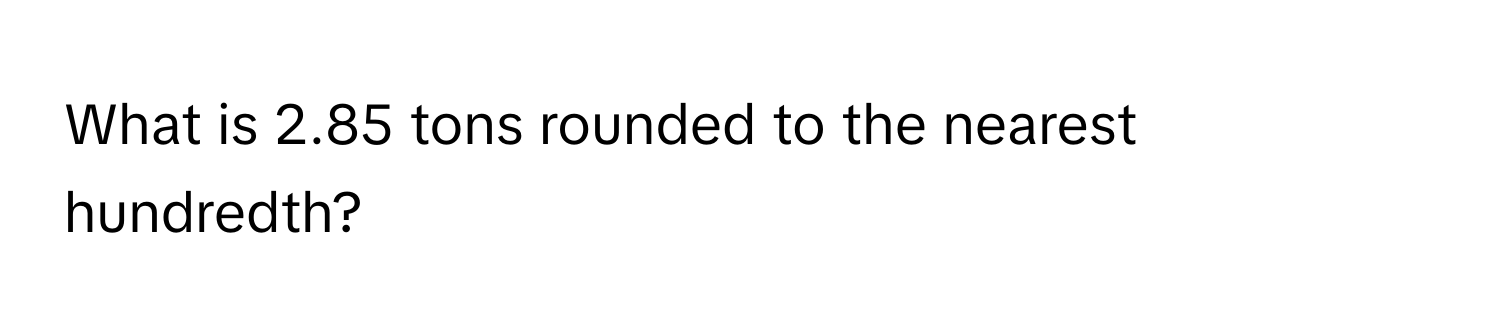 What is 2.85 tons rounded to the nearest hundredth?