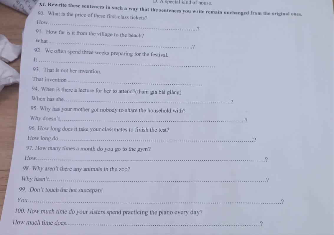A special kind of house. 
b XI. Rewrite these sentences in such a way that the sentences you write remain unchanged from the original ones. 
90. What is the price of these first-class tickets? 
How._ 
.？ 
91. How far is it from the village to the beach? 
What_ 
? 
92. We often spend three weeks preparing for the festival. 
It_ 
93. That is not her invention. 
That invention_ 
94. When is there a lecture for her to attend?(tham gia bài giảng) 
When has she_ 
95. Why has your mother got nobody to share the household with? 
Why doesn't._ 
.? 
96. How long does it take your classmates to finish the test? 
How long do _.? 
97. How many times a month do you go to the gym? 
How._ 
.? 
98. Why aren’t there any animals in the zoo? 
Why hasn’t._ .? 
99. Don’t touch the hot saucepan! 
You._ 
.? 
100. How much time do your sisters spend practicing the piano every day? 
How much time does_ .?