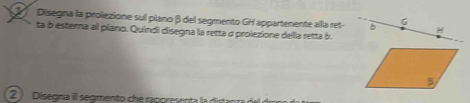 Disegna la proïezione sul piano β del segmento GH appartenente alla ret- 
ta b esterna al píano. Quíndi disegna la retta α proezione della retta b. 
2 ) Disegna il segmento che rappresenta la distanra d