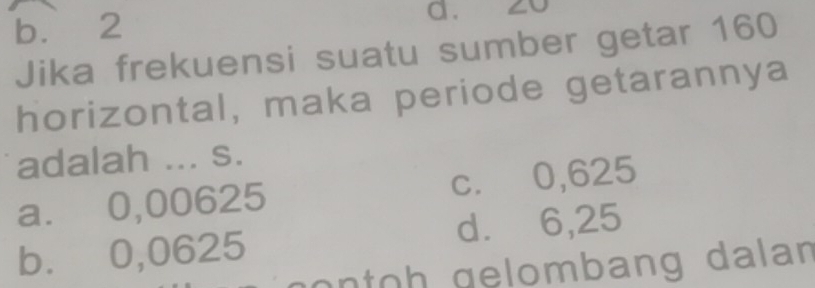 b. 2 a. 20
Jika frekuensi suatu sumber getar 160
horizontal, maka periode getarannya
adalah ... s.
a. 0,00625 c. 0,625
b. 0,0625 d. 6,25
o oh gelombang dalan