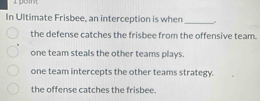 point
In Ultimate Frisbee, an interception is when_
.
the defense catches the frisbee from the offensive team.
one team steals the other teams plays.
one team intercepts the other teams strategy.
the offense catches the frisbee.