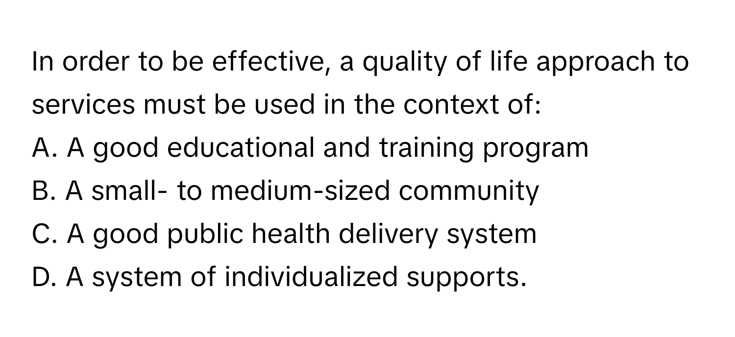 In order to be effective, a quality of life approach to services must be used in the context of: 

A. A good educational and training program
B. A small- to medium-sized community
C. A good public health delivery system
D. A system of individualized supports.