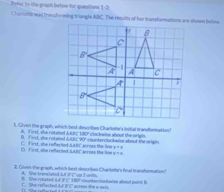 Refer to the graph below for questions 1-2:
Charlotte was transforming triangle ABC. The results of her transformations are shown below.
1. Given the graph, which best describes Charlotte's initial transformation?
A. First, she rotated △ ABC180° clockwise about the origin.
B. First, she rotated △ ABC90° counterclockwise about the origin.
C. First, she reflected △ ABC across the line y=x
D. First, she reflected △ ABC across the line y=x.
2. Given the graph, which best describes Charlotte's final transformation?
A. She translated △ A'B'C' up 2 units.
B. She rotated △ A'B'C'180° counterclockwise about point B.
C. She reflected △ A'B'C' across the x-axis.
D. She reflected