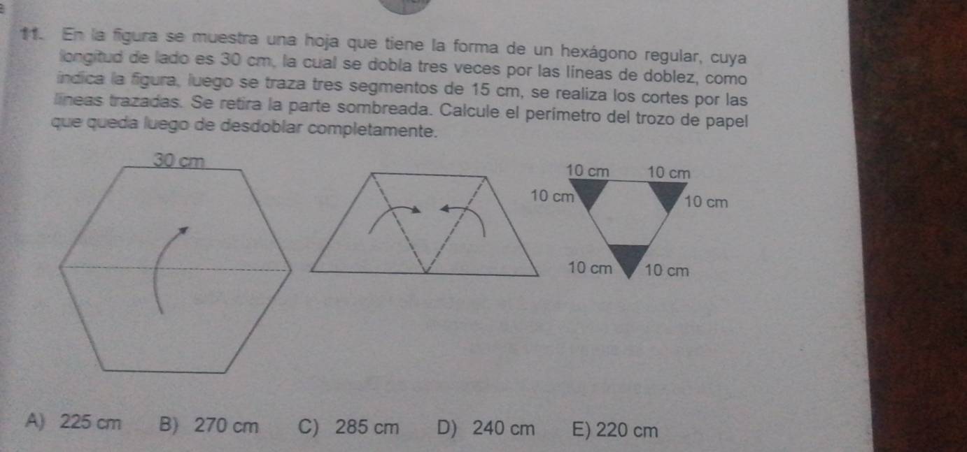 En la figura se muestra una hoja que tiene la forma de un hexágono regular, cuya
longitud de lado es 30 cm, la cual se dobla tres veces por las líneas de doblez, como
índica la fgura, luego se traza tres segmentos de 15 cm, se realiza los cortes por las
líneas trazadas. Se retira la parte sombreada. Calcule el perímetro del trozo de papel
que queda luego de desdoblar completamente.
A) 225 cm B) 270 cm C) 285 cm D 240 cm E) 220 cm