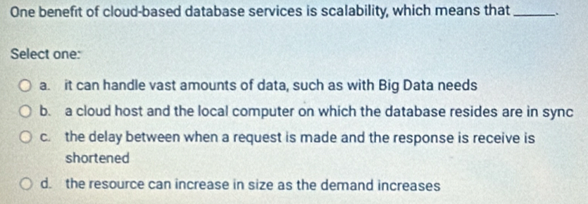 One benefit of cloud-based database services is scalability, which means that _.
Select one:
a. it can handle vast amounts of data, such as with Big Data needs
b. a cloud host and the local computer on which the database resides are in sync
c. the delay between when a request is made and the response is receive is
shortened
d. the resource can increase in size as the demand increases