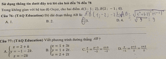 Sử dụng thông tin dưới đây trả lời câu hỏi đến 76 đến 78
Trong không gian với hệ tọa độ Oxyz, cho hai điểm A(1;1;2), B(2;-1;0). 
Câu 76: (TAQ Education) Độ dài đoạn thắng AB là:
A. 1. B. 2. C. 3. D. 4.
Câu 77: (TAQ Education) Viết phương trình đường thẳng AB ?
A. beginarrayl x=2+k y=-1-2k. z=-2kendarray. B. beginarrayl x=1+3t y=1+2t. z=2+2tendarray. C.  x/1 = (y-3)/-2 = (z+4)/-2 . D.  x/-1 = (y+1)/2 = (z+2)/2 .