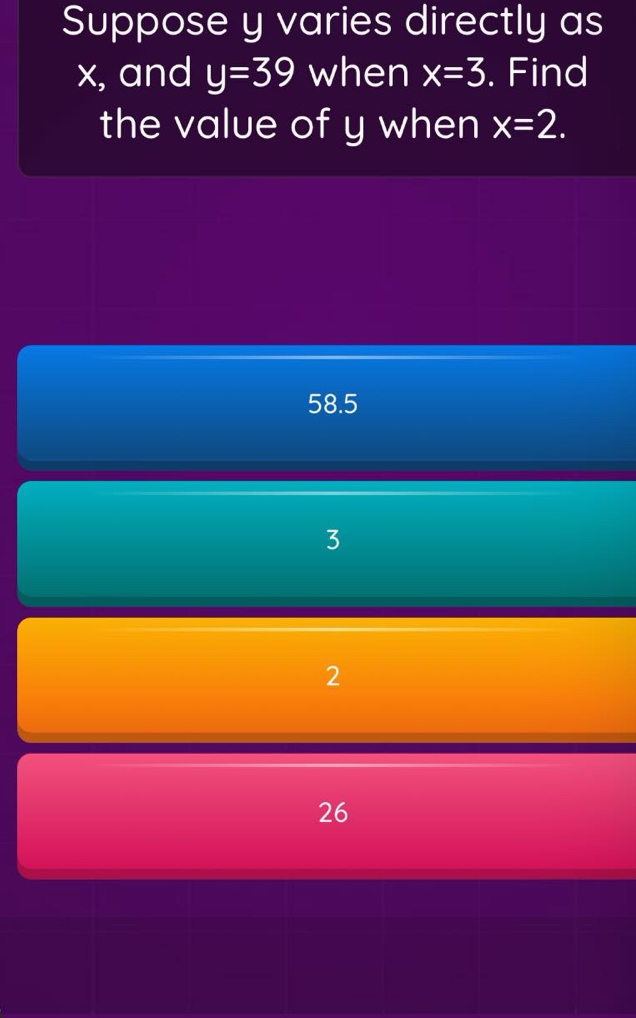 Suppose y varies directly as
x, and y=39 when x=3. Find
the value of y when x=2.
58.5
3
2
26