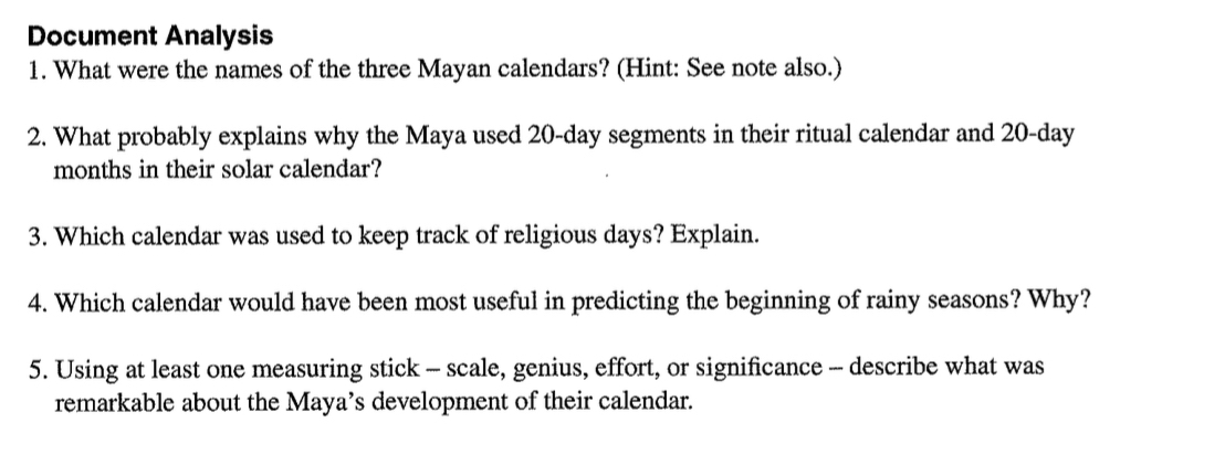 Document Analysis 
1. What were the names of the three Mayan calendars? (Hint: See note also.) 
2. What probably explains why the Maya used 20-day segments in their ritual calendar and 20-day
months in their solar calendar? 
3. Which calendar was used to keep track of religious days? Explain. 
4. Which calendar would have been most useful in predicting the beginning of rainy seasons? Why? 
5. Using at least one measuring stick - scale, genius, effort, or significance - describe what was 
remarkable about the Maya’s development of their calendar.