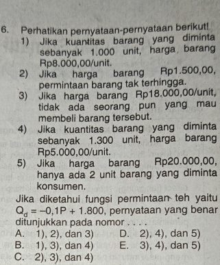 Perhatikan pernyataan-pernyataan berikut!
1) Jika kuantitas barang yang diminta
sebanyak 1.000 unit, harga barang
Rp8.000,00 /unit.
2) Jika harga barang Rp1.500,00,
permintaan barang tak terhingga.
3) Jika harga barang Rp18.000,00 /unit,
tidak ada seorang pun yang mau
membeli barang tersebut.
4) Jika kuantitas barang yang diminta
sebanyak 1.300 unit, harga barang
Rp5.000,00 /unit.
5) Jika harga barang Rp20.000,00,
hanya ada 2 unit barang yang diminta
konsumen.
Jika diketahui fungsi permintaan teh yaitu
Q_d=-0,1P+1.800 , pernyataan yang benar
ditunjukkan pada nomor a
A. 1),2) , dan 3) D. 2),4) , dan 5)
B. 1),3) , dan 4) E. 3),4) , dan 5)
C. 2),3) , dan 4)