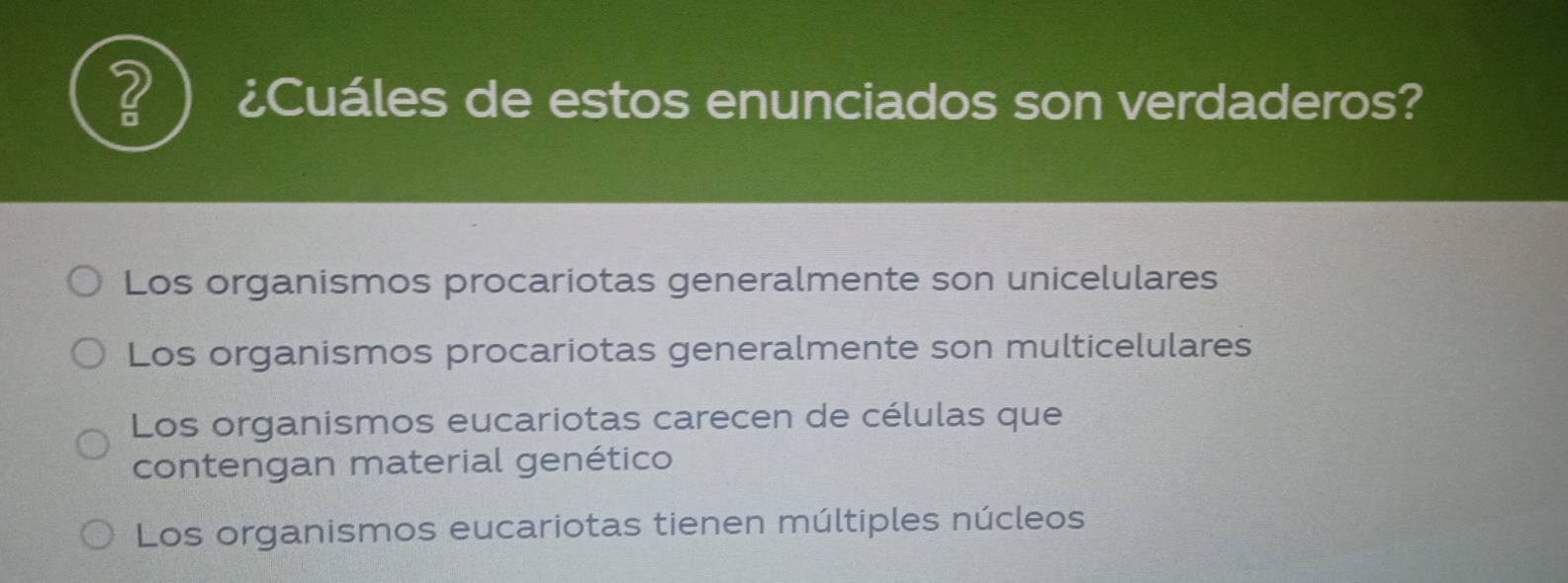 2 ¿Cuáles de estos enunciados son verdaderos?
Los organismos procariotas generalmente son unicelulares
Los organismos procariotas generalmente son multicelulares
Los organismos eucariotas carecen de células que
contengan material genético
Los organismos eucariotas tienen múltiples núcleos