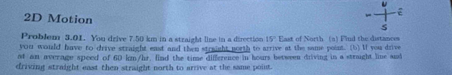 2D Motion 
b E 
s 
Problem 3.01. You drive 7.50 km in a straight line in a direction 15° East of North. (a) Find the distances 
you would have to drive straight east and then straight north to arrive at the same point. (b) If you drive 
at an average speed of 60 km/hr. find the time difference in hours between driving in a straight line and 
driving straight east then straight north to arrive at the same point.