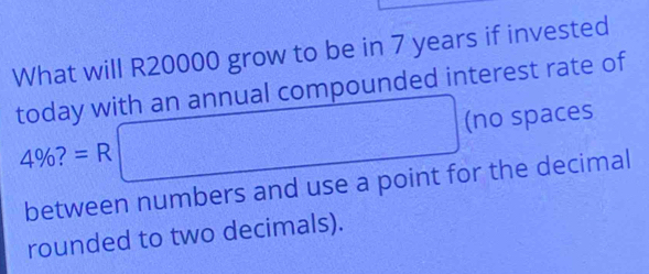 What will R20000 grow to be in 7 years if invested 
today with an annual compounded interest rate of
4% ?=R□ (no spaces 
between numbers and use a point for the decimal 
rounded to two decimals).