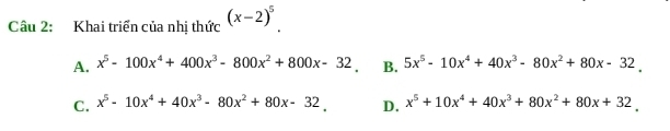 Khai triển của nhị thức (x-2)^5
A. x^5-100x^4+400x^3-800x^2+800x-32. B. 5x^5-10x^4+40x^3-80x^2+80x-32.
C. x^5-10x^4+40x^3-80x^2+80x-32_  D. x^5+10x^4+40x^3+80x^2+80x+32