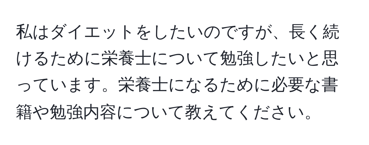 私はダイエットをしたいのですが、長く続けるために栄養士について勉強したいと思っています。栄養士になるために必要な書籍や勉強内容について教えてください。